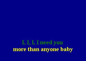 I, I, I, I need you
more than anyone baby