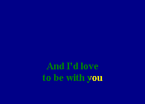 And I'd love
to be with you