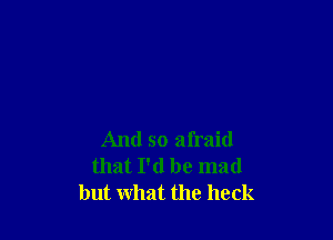 And so afraid
that I'd be mad
but what the heck