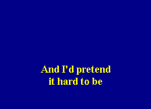 And I'd pretend
it hard to be