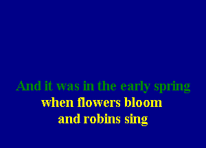 And it was in the early spring
When Ilowers bloom
and robins sing