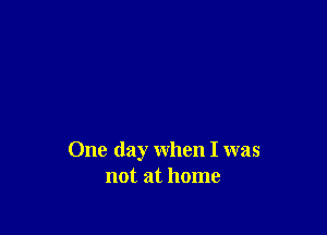 One day when I was
not at home