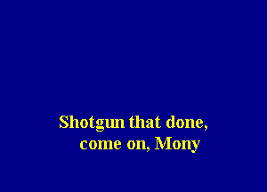 Shotgun that done,
come on, Mony