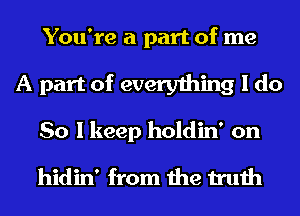 You're a part of me
A part of everything I do
So I keep holdin' on

hidin' from the truth