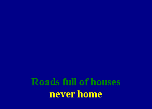 Roads full ofhouses
never home