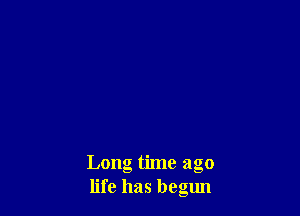 Long time ago
life has begun