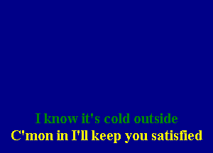 I know it's cold outside
C'mon in I'll keep you satisiied