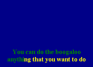 You can do the boogaloo
anything that you want to do