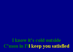 I know it's cold outside
C'mon in I'll keep you satisiied