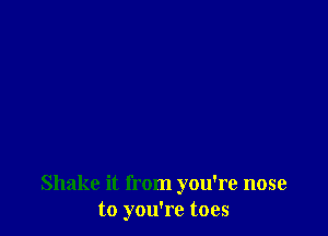 Shake it from you're nose
to you're toes