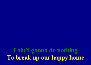 I ain't gonna do nothing
To break up our happy home