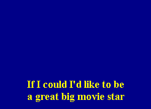 If I could I'd like to be
a great big movie star