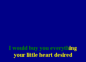 I would buy you everything
your little heart desired