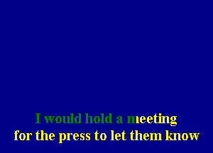 I would hold a meeting
for the press to let them know
