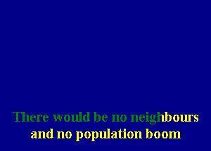 There would be no neighbours
and no population boom