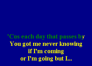 'Cos each day that passes by
You got me never knowing
if I'm coming
or I'm going but I...