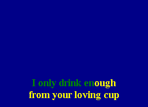 I only drink enough
from your loving cup