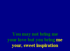 You may not bring me
your love but you bring me
your, sweet inspiration