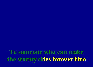 T0 someone Who can make
the stormy skies forever blue