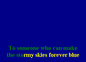 T0 someone Who can make
the stormy skies forever blue