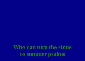 Who can turn the stone
to summer psalms