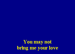 You may not
bring me your love