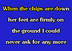 When the chips are down
her feet are firmly on
the ground I could

never ask for any more