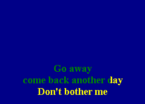 Go away
come back another day
Don't bother me