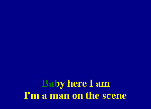 Baby here I am
I'm a man on the scene