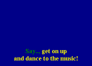 Say... get on up
and dance to the music!