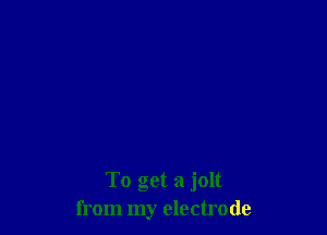 To get a jolt
from my electrode