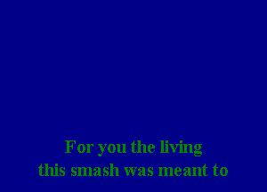 For you the living
this smash was meant to