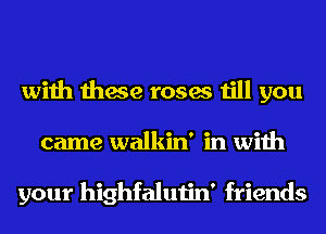 with these roses till you
came walkin' in with

your highfalutin' friends