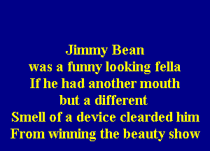Jilmny Bean
was a funny looking fella
If he had another mouth
but a different
Smell of a device clearded him
From Winning the beauty showr