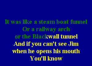 It was like a steam boat funnel
Or a railway arch
or the Blackwall tunnel
And if you can't see Jim

When he opens his mouth
You'll knowr