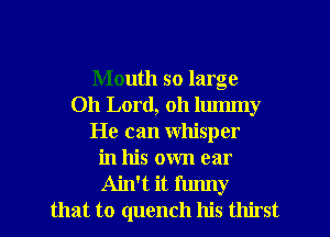 Mouth so large
Oh Lord, oh lummy
He can whisper
in his own ear
Ain't it funny
that to quench his thirst