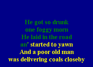 He got so drunk
one foggy mom
He laid in the road
an' started to yawn
And a poor old man
was delivering coals closeby