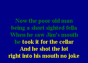 N 0W the poor old man
being a short sighted fella
When he saw Jim's mouth

he took it for the cellar

And he shot the lot

right into his mouth no joke