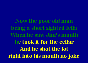 N 0W the poor old man
being a short sighted fella
When he saw Jim's mouth

he took it for the cellar

And he shot the lot

right into his mouth no joke