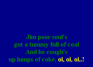 Jim poor soul's
got a tmmny full of coal
And he cough's
up lumps of coke, oi, oi, 0i..!