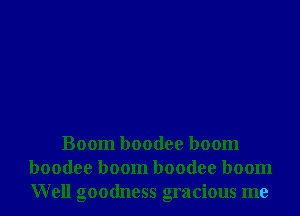 Boom boodee boom
boodee boom boodee boom
Well goodness gracious me