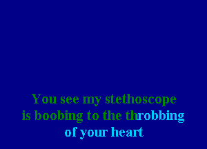 You see my stethoscope
is boobing to the throbbing
of your heart