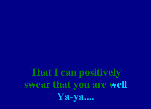 That I can positively
swear that you are well
Ya-ya....