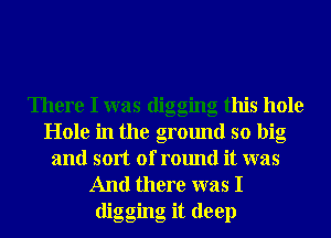 There I was digging this hole
Hole in the ground so big
and sort of round it was
And there was I

digging it deep