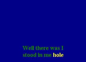 Well there was I
stood in me hole