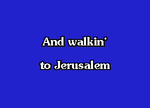 And walkin'

to Jerusalem