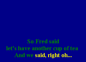 So Fred said
let's have another cup of tea
And we said, right 011...