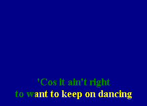 'Cos it ain't right
to want to keep on dancing