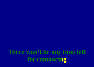 There won't be any time left
for romancing