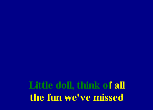 Little doll, think of all
the fun we've missed